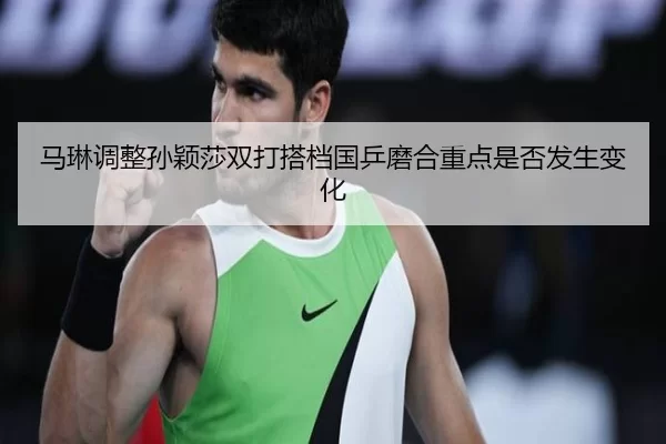 马琳调整孙颖莎双打搭档国乒磨合重点是否发生变化